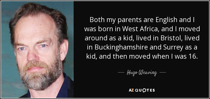Both my parents are English and I was born in West Africa, and I moved around as a kid, lived in Bristol, lived in Buckinghamshire and Surrey as a kid, and then moved when I was 16. - Hugo Weaving
