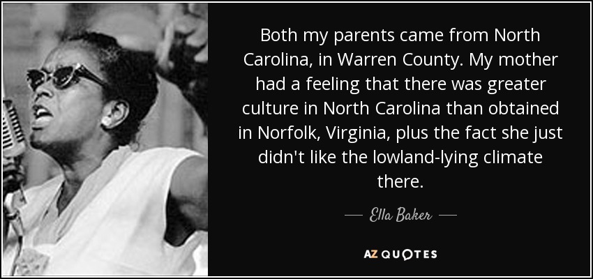 Both my parents came from North Carolina, in Warren County. My mother had a feeling that there was greater culture in North Carolina than obtained in Norfolk, Virginia, plus the fact she just didn't like the lowland-lying climate there. - Ella Baker