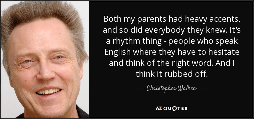 Both my parents had heavy accents, and so did everybody they knew. It's a rhythm thing - people who speak English where they have to hesitate and think of the right word. And I think it rubbed off. - Christopher Walken