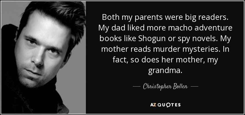 Both my parents were big readers. My dad liked more macho adventure books like Shogun or spy novels. My mother reads murder mysteries. In fact, so does her mother, my grandma. - Christopher Bollen