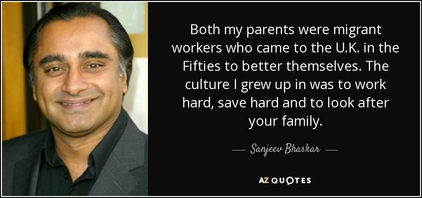 Both my parents were migrant workers who came to the U.K. in the Fifties to better themselves. The culture I grew up in was to work hard, save hard and to look after your family. - Sanjeev Bhaskar