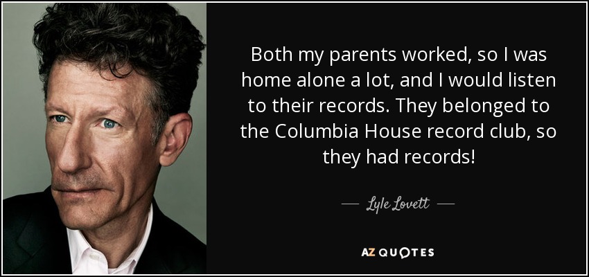 Both my parents worked, so I was home alone a lot, and I would listen to their records. They belonged to the Columbia House record club, so they had records! - Lyle Lovett