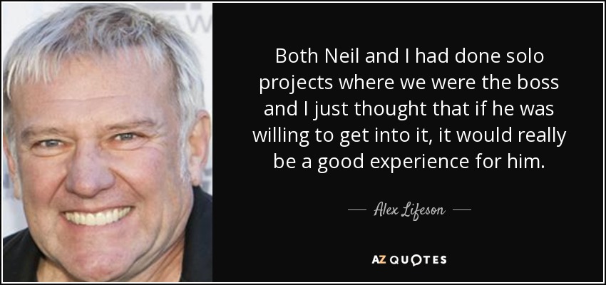 Both Neil and I had done solo projects where we were the boss and I just thought that if he was willing to get into it, it would really be a good experience for him. - Alex Lifeson