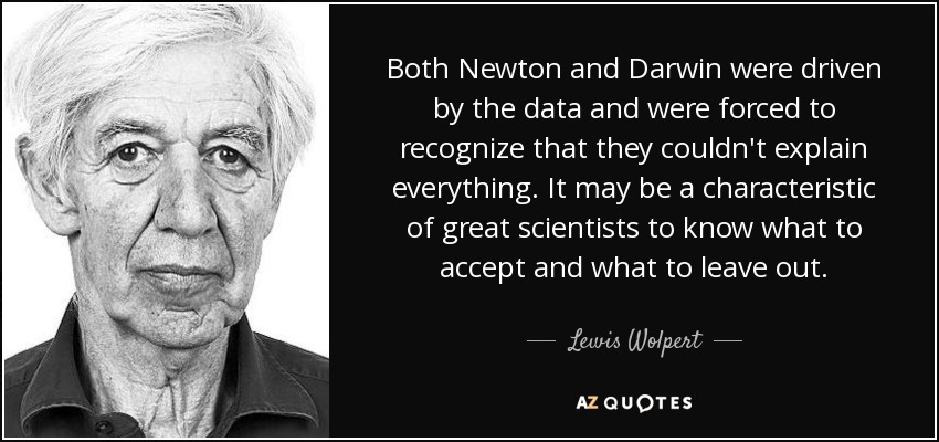 Both Newton and Darwin were driven by the data and were forced to recognize that they couldn't explain everything. It may be a characteristic of great scientists to know what to accept and what to leave out. - Lewis Wolpert