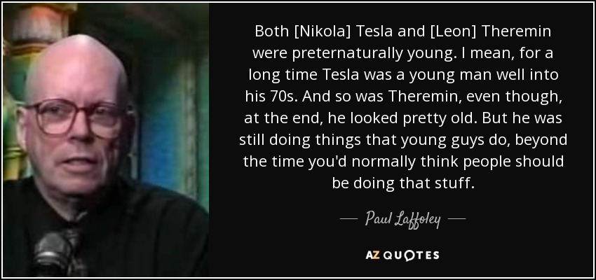Both [Nikola] Tesla and [Leon] Theremin were preternaturally young. I mean, for a long time Tesla was a young man well into his 70s. And so was Theremin, even though, at the end, he looked pretty old. But he was still doing things that young guys do, beyond the time you'd normally think people should be doing that stuff. - Paul Laffoley
