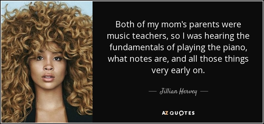 Both of my mom's parents were music teachers, so I was hearing the fundamentals of playing the piano, what notes are, and all those things very early on. - Jillian Hervey