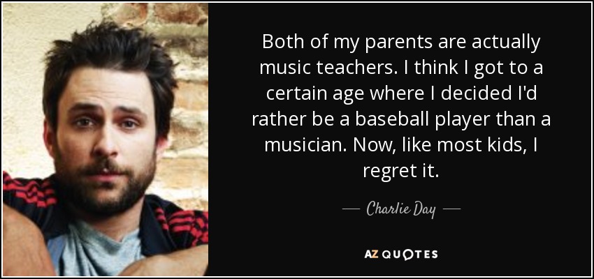 Both of my parents are actually music teachers. I think I got to a certain age where I decided I'd rather be a baseball player than a musician. Now, like most kids, I regret it. - Charlie Day