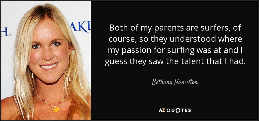 Both of my parents are surfers, of course, so they understood where my passion for surfing was at and I guess they saw the talent that I had. - Bethany Hamilton