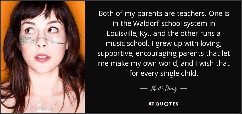 Both of my parents are teachers. One is in the Waldorf school system in Louisville, Ky., and the other runs a music school. I grew up with loving, supportive, encouraging parents that let me make my own world, and I wish that for every single child. - Madi Diaz