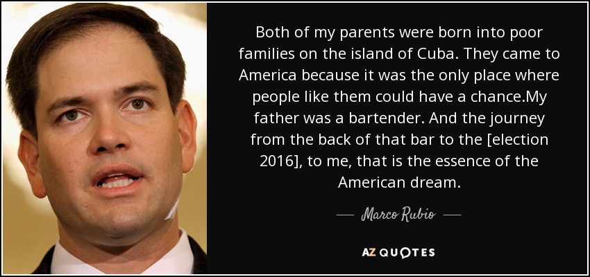 Both of my parents were born into poor families on the island of Cuba. They came to America because it was the only place where people like them could have a chance.My father was a bartender. And the journey from the back of that bar to the [election 2016], to me, that is the essence of the American dream. - Marco Rubio