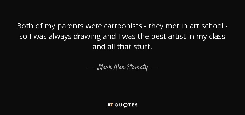Both of my parents were cartoonists - they met in art school - so I was always drawing and I was the best artist in my class and all that stuff. - Mark Alan Stamaty