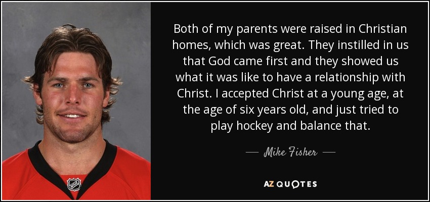 Both of my parents were raised in Christian homes, which was great. They instilled in us that God came first and they showed us what it was like to have a relationship with Christ. I accepted Christ at a young age, at the age of six years old, and just tried to play hockey and balance that. - Mike Fisher
