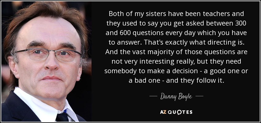 Both of my sisters have been teachers and they used to say you get asked between 300 and 600 questions every day which you have to answer. That's exactly what directing is. And the vast majority of those questions are not very interesting really, but they need somebody to make a decision - a good one or a bad one - and they follow it. - Danny Boyle