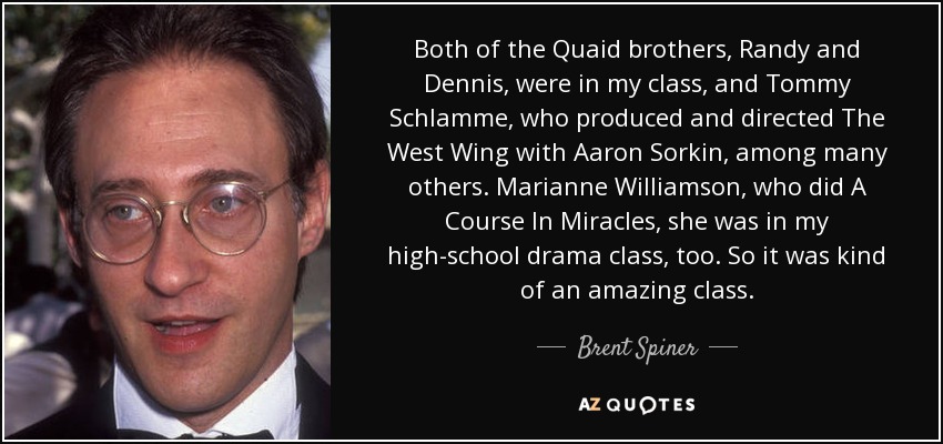 Both of the Quaid brothers, Randy and Dennis, were in my class, and Tommy Schlamme, who produced and directed The West Wing with Aaron Sorkin, among many others. Marianne Williamson, who did A Course In Miracles, she was in my high-school drama class, too. So it was kind of an amazing class. - Brent Spiner