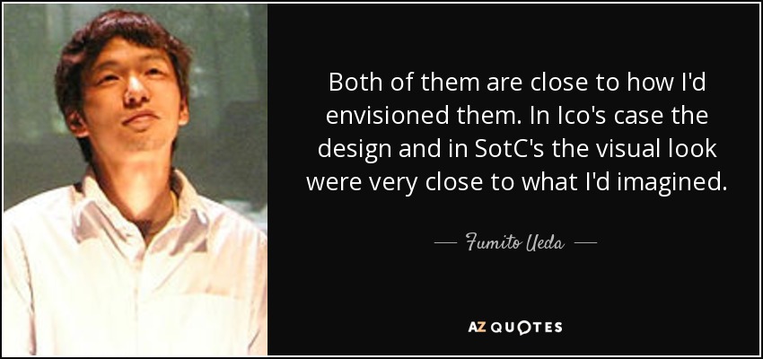 Both of them are close to how I'd envisioned them. In Ico's case the design and in SotC's the visual look were very close to what I'd imagined. - Fumito Ueda