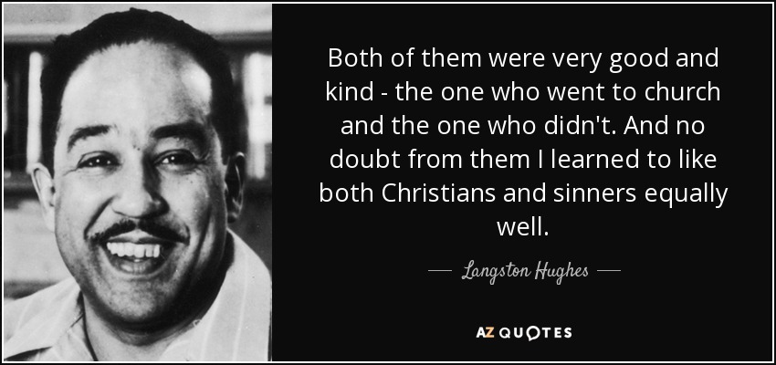 Both of them were very good and kind - the one who went to church and the one who didn't. And no doubt from them I learned to like both Christians and sinners equally well. - Langston Hughes