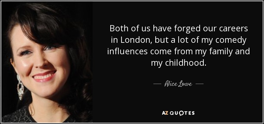 Both of us have forged our careers in London, but a lot of my comedy influences come from my family and my childhood. - Alice Lowe