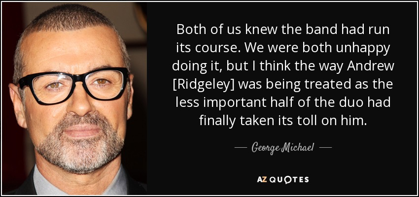 Both of us knew the band had run its course. We were both unhappy doing it, but I think the way Andrew [Ridgeley] was being treated as the less important half of the duo had finally taken its toll on him. - George Michael