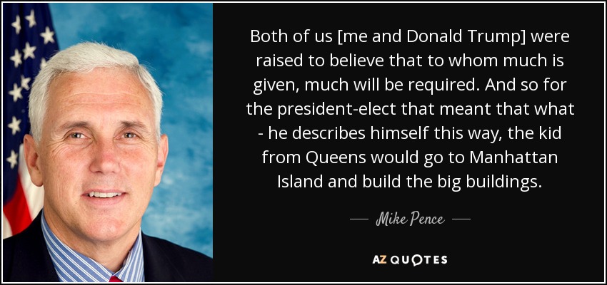 Both of us [me and Donald Trump] were raised to believe that to whom much is given, much will be required. And so for the president-elect that meant that what - he describes himself this way, the kid from Queens would go to Manhattan Island and build the big buildings. - Mike Pence