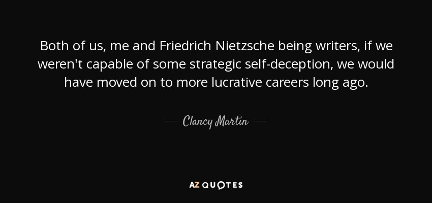Both of us, me and Friedrich Nietzsche being writers, if we weren't capable of some strategic self-deception, we would have moved on to more lucrative careers long ago. - Clancy Martin