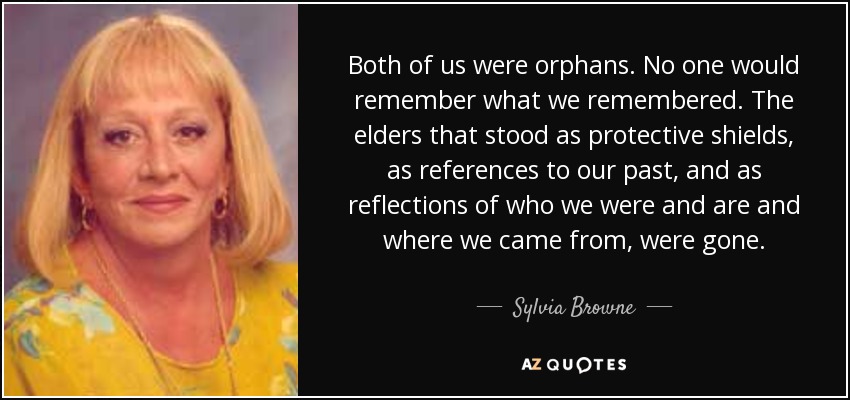Both of us were orphans. No one would remember what we remembered. The elders that stood as protective shields, as references to our past, and as reflections of who we were and are and where we came from, were gone. - Sylvia Browne