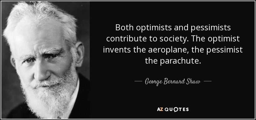 Both optimists and pessimists contribute to society. The optimist invents the aeroplane, the pessimist the parachute. - George Bernard Shaw