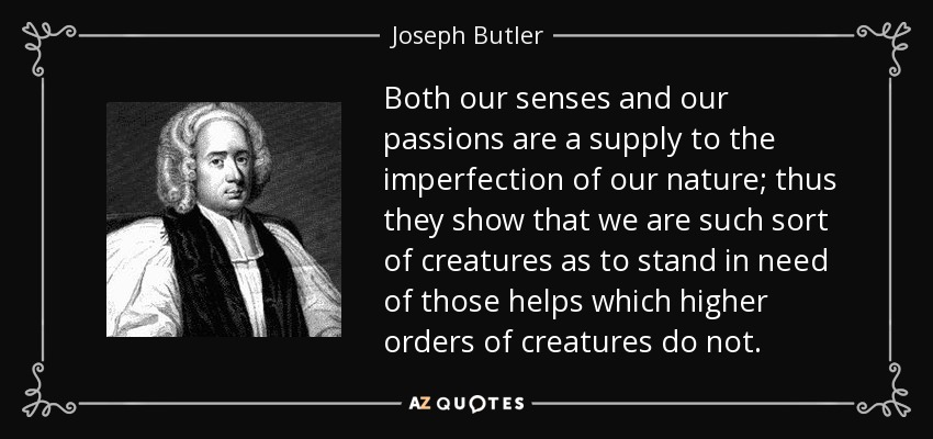 Both our senses and our passions are a supply to the imperfection of our nature; thus they show that we are such sort of creatures as to stand in need of those helps which higher orders of creatures do not. - Joseph Butler