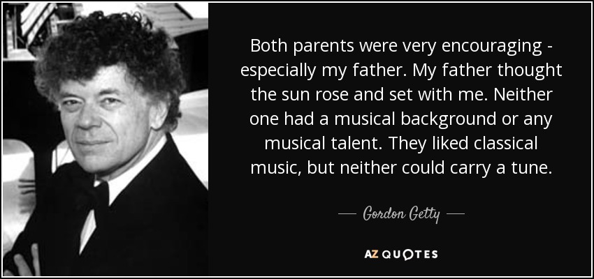 Both parents were very encouraging - especially my father. My father thought the sun rose and set with me. Neither one had a musical background or any musical talent. They liked classical music, but neither could carry a tune. - Gordon Getty