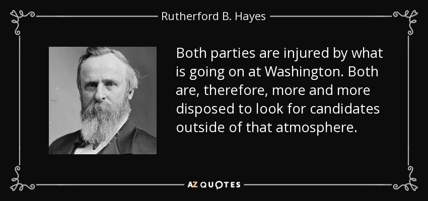 Both parties are injured by what is going on at Washington. Both are, therefore, more and more disposed to look for candidates outside of that atmosphere. - Rutherford B. Hayes