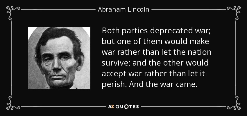 Both parties deprecated war; but one of them would make war rather than let the nation survive; and the other would accept war rather than let it perish. And the war came. - Abraham Lincoln