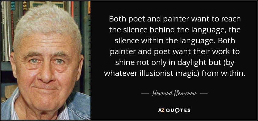 Both poet and painter want to reach the silence behind the language, the silence within the language. Both painter and poet want their work to shine not only in daylight but (by whatever illusionist magic) from within. - Howard Nemerov