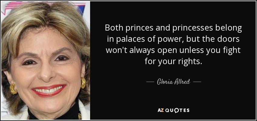 Both princes and princesses belong in palaces of power, but the doors won't always open unless you fight for your rights. - Gloria Allred