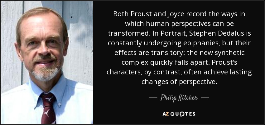 Both Proust and Joyce record the ways in which human perspectives can be transformed. In Portrait, Stephen Dedalus is constantly undergoing epiphanies, but their effects are transitory: the new synthetic complex quickly falls apart. Proust's characters, by contrast, often achieve lasting changes of perspective. - Philip Kitcher