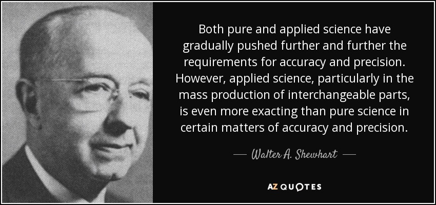 Both pure and applied science have gradually pushed further and further the requirements for accuracy and precision. However, applied science, particularly in the mass production of interchangeable parts, is even more exacting than pure science in certain matters of accuracy and precision. - Walter A. Shewhart