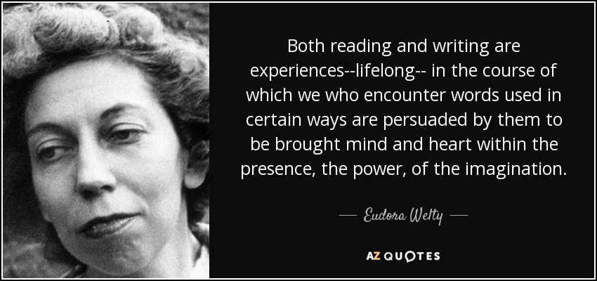 Both reading and writing are experiences--lifelong-- in the course of which we who encounter words used in certain ways are persuaded by them to be brought mind and heart within the presence, the power, of the imagination. - Eudora Welty