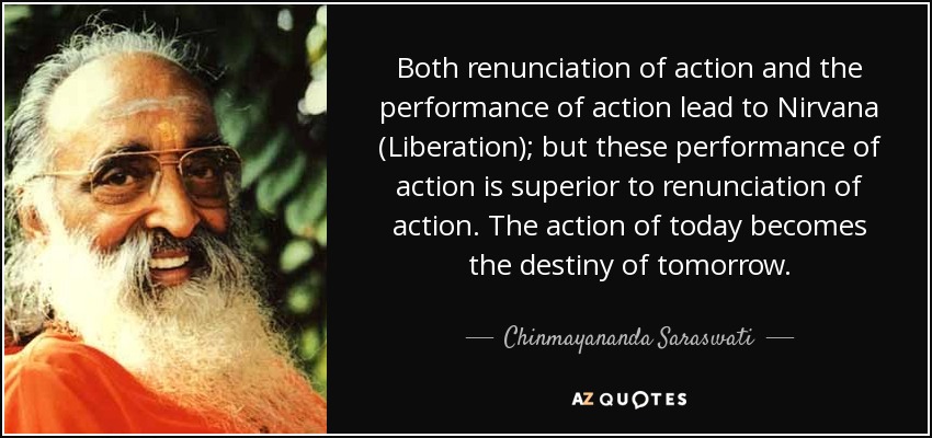 Both renunciation of action and the performance of action lead to Nirvana (Liberation); but these performance of action is superior to renunciation of action. The action of today becomes the destiny of tomorrow. - Chinmayananda Saraswati