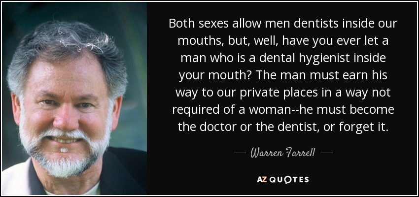 Both sexes allow men dentists inside our mouths, but, well, have you ever let a man who is a dental hygienist inside your mouth? The man must earn his way to our private places in a way not required of a woman--he must become the doctor or the dentist, or forget it. - Warren Farrell