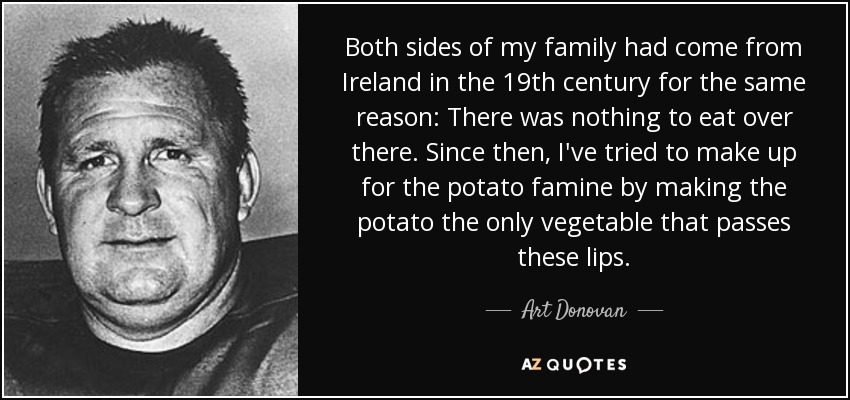Both sides of my family had come from Ireland in the 19th century for the same reason: There was nothing to eat over there. Since then, I've tried to make up for the potato famine by making the potato the only vegetable that passes these lips. - Art Donovan