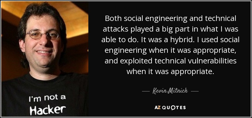 Both social engineering and technical attacks played a big part in what I was able to do. It was a hybrid. I used social engineering when it was appropriate, and exploited technical vulnerabilities when it was appropriate. - Kevin Mitnick