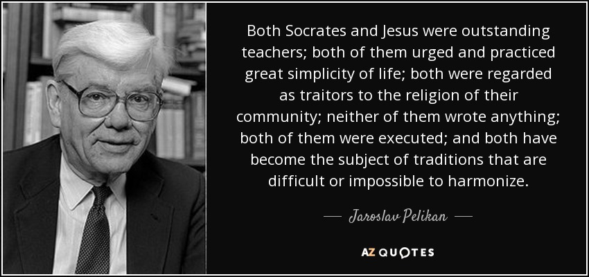 Both Socrates and Jesus were outstanding teachers; both of them urged and practiced great simplicity of life; both were regarded as traitors to the religion of their community; neither of them wrote anything; both of them were executed; and both have become the subject of traditions that are difficult or impossible to harmonize. - Jaroslav Pelikan
