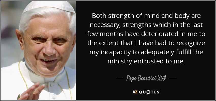 Both strength of mind and body are necessary, strengths which in the last few months have deteriorated in me to the extent that I have had to recognize my incapacity to adequately fulfill the ministry entrusted to me. - Pope Benedict XVI