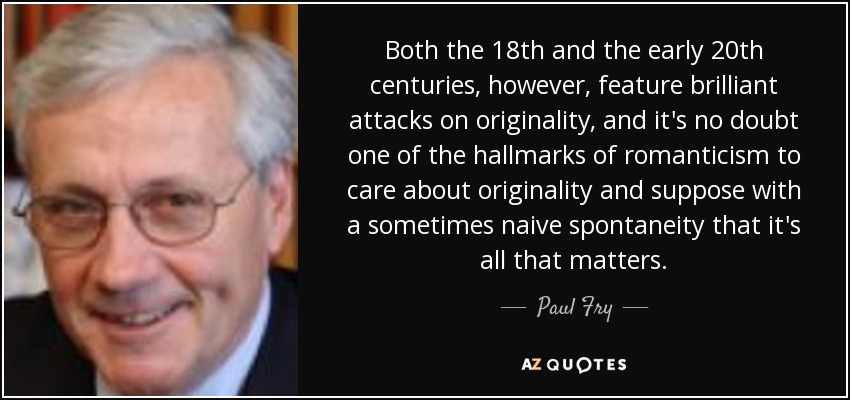 Both the 18th and the early 20th centuries, however, feature brilliant attacks on originality, and it's no doubt one of the hallmarks of romanticism to care about originality and suppose with a sometimes naive spontaneity that it's all that matters. - Paul Fry