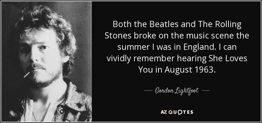 Both the Beatles and The Rolling Stones broke on the music scene the summer I was in England. I can vividly remember hearing She Loves You in August 1963. - Gordon Lightfoot