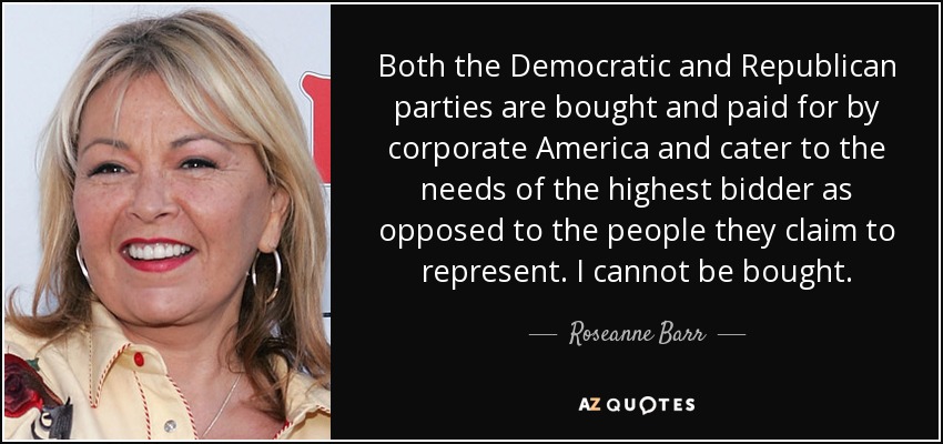 Both the Democratic and Republican parties are bought and paid for by corporate America and cater to the needs of the highest bidder as opposed to the people they claim to represent. I cannot be bought. - Roseanne Barr