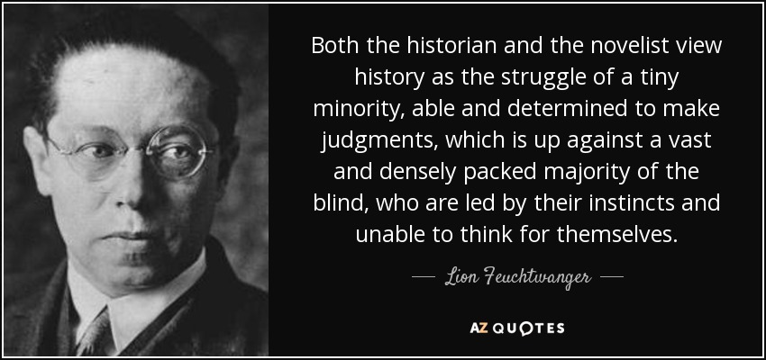 Both the historian and the novelist view history as the struggle of a tiny minority, able and determined to make judgments, which is up against a vast and densely packed majority of the blind, who are led by their instincts and unable to think for themselves. - Lion Feuchtwanger