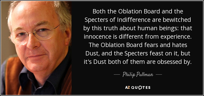 Both the Oblation Board and the Specters of Indifference are bewitched by this truth about human beings: that innocence is different from experience. The Oblation Board fears and hates Dust, and the Specters feast on it, but it's Dust both of them are obsessed by. - Philip Pullman