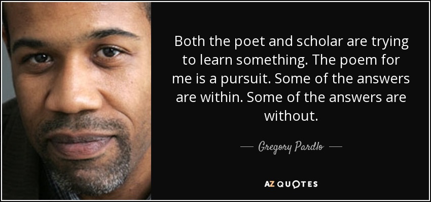 Both the poet and scholar are trying to learn something. The poem for me is a pursuit. Some of the answers are within. Some of the answers are without. - Gregory Pardlo