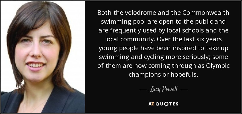Both the velodrome and the Commonwealth swimming pool are open to the public and are frequently used by local schools and the local community. Over the last six years young people have been inspired to take up swimming and cycling more seriously; some of them are now coming through as Olympic champions or hopefuls. - Lucy Powell