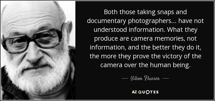 Both those taking snaps and documentary photographers... have not understood information. What they produce are camera memories, not information, and the better they do it, the more they prove the victory of the camera over the human being. - Vilem Flusser