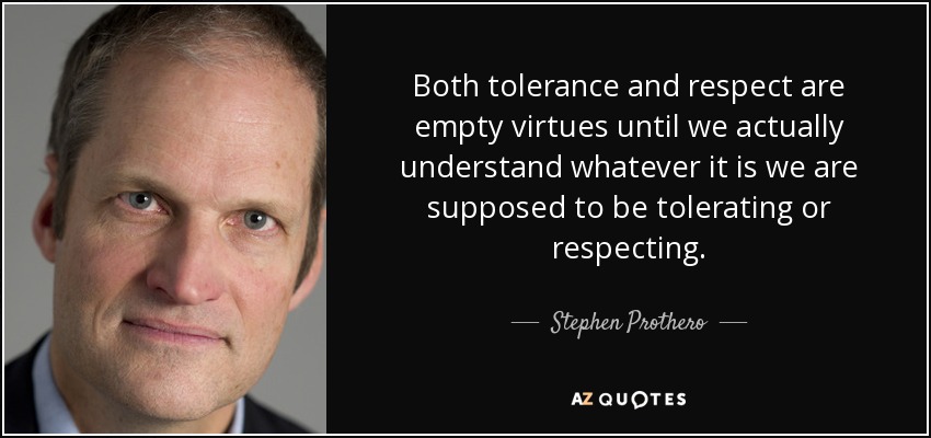 Both tolerance and respect are empty virtues until we actually understand whatever it is we are supposed to be tolerating or respecting. - Stephen Prothero